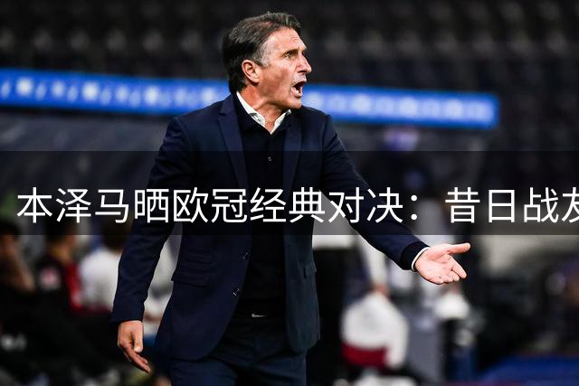 本泽马晒欧冠经典对决：昔日战友同框引追忆